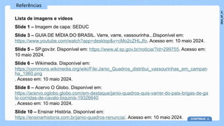 Referências
Lista de imagens e vídeos
Slide 1 – Imagem de capa: SEDUC
Slide 3 – GUIA DE MÍDIA DO BRASIL. Varre, varre, vassourinha...Disponível em:
https://www.youtube.com/watch?app=desktop&v=cMo2cZHLJfo. Acesso em: 10 maio 2024.
Slide 5 – SP.gov.br. Disponível em: https://www.al.sp.gov.br/noticia/?id=299755. Acesso em:
10 maio 2024.
Slide 6 – Wikimedia. Disponível em:
https://commons.wikimedia.org/wiki/File:Janio_Quadros_distribui_vassourinhas_em_campan
ha_1960.png
. Acesso em: 10 maio 2024.
Slide 8 – Acervo O Globo. Disponível em:
https://acervo.oglobo.globo.com/em-destaque/janio-quadros-quis-varrer-do-pais-brigas-de-ga
lo-corridas-de-cavalo-biquinis-19326640
. Acesso em: 10 maio 2024.
Slide 10 – Ensinar História. Disponível em:
https://ensinarhistoria.com.br/janio-quadros-renuncia/. Acesso em: 10 maio 2024. CONTINUA
2024_AF_V1
 