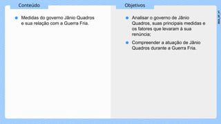 Conteúdo Objetivos
● Medidas do governo Jânio Quadros
e sua relação com a Guerra Fria.
● Analisar o governo de Jânio
Quadros, suas principais medidas e
os fatores que levaram à sua
renúncia;
● Compreender a atuação de Jânio
Quadros durante a Guerra Fria.
2024_AF_V1
 