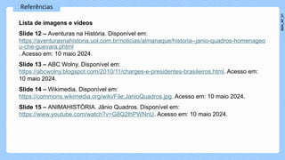Referências
Lista de imagens e vídeos
Slide 12 – Aventuras na História. Disponível em:
https://aventurasnahistoria.uol.com.br/noticias/almanaque/historia--janio-quadros-homenageo
u-che-guevara.phtml
. Acesso em: 10 maio 2024.
Slide 13 – ABC Wolny. Disponível em:
https://abcwolny.blogspot.com/2010/11/charges-e-presidentes-brasileiros.html. Acesso em:
10 maio 2024.
Slide 14 – Wikimedia. Disponível em:
https://commons.wikimedia.org/wiki/File:JanioQuadros.jpg. Acesso em: 10 maio 2024.
Slide 15 – ANIMAHISTÓRIA. Jânio Quadros. Disponível em:
https://www.youtube.com/watch?v=G8Q2lhPWNnU. Acesso em: 10 maio 2024.
2024_AF_V1
 