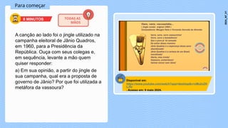 Para começar
A canção ao lado foi o jingle utilizado na
campanha eleitoral de Jânio Quadros,
em 1960, para a Presidência da
República. Ouça com seus colegas e,
em sequência, levante a mão quem
quiser responder:
a) Em sua opinião, a partir do jingle de
sua campanha, qual era a proposta de
governo de Jânio? Por que foi utilizada a
metáfora da vassoura?
8 MINUTOS TODAS AS
MÃOS
Disponível em:
https://www.youtube.com/watch?app=desktop&v=cMo2cZH
LJfo
. Acesso em: 9 maio 2024.
2024_AF_V1
 