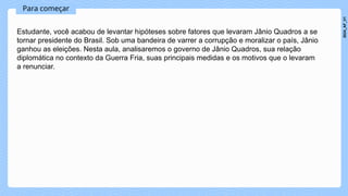 Para começar
Estudante, você acabou de levantar hipóteses sobre fatores que levaram Jânio Quadros a se
tornar presidente do Brasil. Sob uma bandeira de varrer a corrupção e moralizar o país, Jânio
ganhou as eleições. Nesta aula, analisaremos o governo de Jânio Quadros, sua relação
diplomática no contexto da Guerra Fria, suas principais medidas e os motivos que o levaram
a renunciar.
2024_AF_V1
 