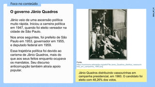 Foco no conteúdo
Jânio veio de uma ascensão política
muito rápida. Iniciou a carreira política
em 1947, quando foi eleito vereador na
cidade de São Paulo.
Nos anos seguintes, foi prefeito de São
Paulo em 1953, governador em 1955,
e deputado federal em 1959.
Essa trajetória política foi devido ao
carisma de Jânio Quadros, mais do
que aos seus feitos enquanto ocupava
os mandatos. Seu discurso
anticorrupção também atraía apoio
popular.
O governo Jânio Quadros
Fonte:
https://commons.wikimedia.org/wiki/File:Janio_Quadros_distribui_vassourin
has_em_campanha_1960.png
Jânio Quadros distribuindo vassourinhas em
campanha presidencial, em 1960. O candidato foi
eleito com 48,26% dos votos.
2024_AF_V1
 