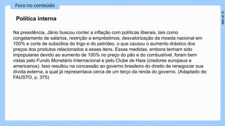Foco no conteúdo
Na presidência, Jânio buscou conter a inflação com políticas liberais, tais como
congelamento de salários, restrição a empréstimos, desvalorização da moeda nacional em
100% e corte de subsídios do trigo e do petróleo, o que causou o aumento drástico dos
preços dos produtos relacionados a esses itens. Essas medidas, embora tenham sido
impopulares devido ao aumento de 100% no preço do pão e do combustível, foram bem
vistas pelo Fundo Monetário Internacional e pelo Clube de Haia (credores europeus e
americanos). Isso resultou na concessão ao governo brasileiro do direito de renegociar sua
dívida externa, a qual já representava cerca de um terço da renda do governo. (Adaptado de:
FAUSTO, p. 375)
Política interna
2024_AF_V1
 