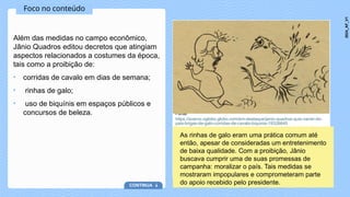 Foco no conteúdo
Além das medidas no campo econômico,
Jânio Quadros editou decretos que atingiam
aspectos relacionados a costumes da época,
tais como a proibição de:
• corridas de cavalo em dias de semana;
• rinhas de galo;
• uso de biquínis em espaços públicos e
concursos de beleza. Fonte:
https://acervo.oglobo.globo.com/em-destaque/janio-quadros-quis-varrer-do-
pais-brigas-de-galo-corridas-de-cavalo-biquinis-19326640
As rinhas de galo eram uma prática comum até
então, apesar de consideradas um entretenimento
de baixa qualidade. Com a proibição, Jânio
buscava cumprir uma de suas promessas de
campanha: moralizar o país. Tais medidas se
mostraram impopulares e comprometeram parte
do apoio recebido pelo presidente.
CONTINUA
2024_AF_V1
 