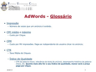 03/05/13 3
AdWords - Glossário
• Impressão
– Número de vezes que um anúncio é exibido.
• CPC médio e máximo
– Custo por Clique.
• CPM
– Custo por Mil impressões. Paga-se independente do usuário clicar no anúncio.
• CTR
– Taxa Média de Cliques.
– Índice de Qualidade
– CTR da palavra-chave, relevância do texto do anúncio, desempenho histórico da palavra-
chave, etc. Quanto mais alto for o seu Índice de qualidade, menor será o preço
pago por clique.