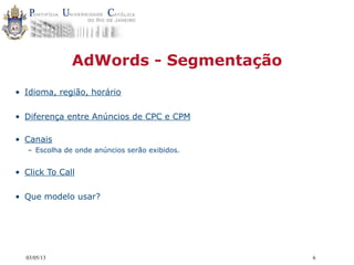 03/05/13 6
AdWords - Segmentação
• Idioma, região, horário
• Diferença entre Anúncios de CPC e CPM
• Canais
– Escolha de onde anúncios serão exibidos.
• Click To Call
• Que modelo usar?