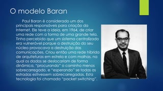 O modelo Baran 
Paul Baran é considerado um dos 
principais responsáveis para criação da 
Internet. Ele teve a ideia, em 1964, de criar 
uma rede com a forma de uma grande tela. 
Tinha percebido que um sistema centralizado 
era vulnerável porque a destruição do seu 
núcleo provocava a destruição das 
comunicações. Criou então uma rede híbrida 
de arquiteturas em estrela e com malhas, na 
qual os dados se deslocariam de forma 
dinâmica, “procurando” o caminho menos 
sobrecarregado, e “esperando” se todas as 
estradas estivessem sobrecarregadas. Esta 
tecnologia foi chamada “packet switching”. 
 