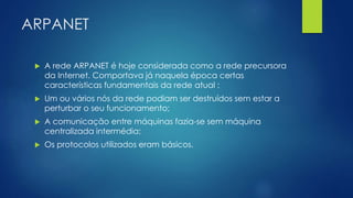 ARPANET 
 A rede ARPANET é hoje considerada como a rede precursora 
da Internet. Comportava já naquela época certas 
características fundamentais da rede atual : 
 Um ou vários nós da rede podiam ser destruídos sem estar a 
perturbar o seu funcionamento; 
 A comunicação entre máquinas fazia-se sem máquina 
centralizada intermédia; 
 Os protocolos utilizados eram básicos. 
 