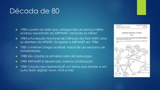 Década de 80 
 1983 a parte da rede que correspondia ao serviço militar 
acabou separando da ARPANET, tornando-se Milnet. 
 1984 a Fundação Nacional de Ciências dos EUA (NSF) criou 
as diretrizes da NFSNET, foi ligada a ARPANET em 1986. 
 1987 a Internet chega ao Brasil, mas é de uso exclusivo de 
Universidades. 
 1988 são criadas as primeiras salas de bate-papo 
 1989 ARPANET é desativada. Imensa contribuição 
 1989 Criação dos hipertextos(É um termo que remete a um 
outro texto digital): www, html e http 
 