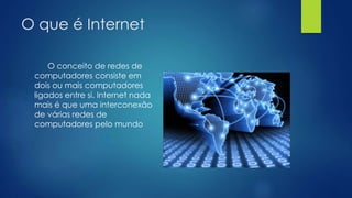 O que é Internet 
O conceito de redes de 
computadores consiste em 
dois ou mais computadores 
ligados entre si. Internet nada 
mais é que uma interconexão 
de várias redes de 
computadores pelo mundo 
 