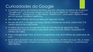 Curiosidades do Google 
 A empresa é dona de inúmeros domínios que são variações incorretas do endereço 
“Google.com”. Você pode chegar ao site de buscas digitando “Gooogle.com”, 
“Gogle.com”, “Googlr.com” e até mesmo “466453.com”, para quem digitou errado 
em um teclado numérico telefônico. 
 São mais de 2 milhões de buscas feitas por segundo no site. 
 No ano de 2013, o Google acumulou US$ 55,5 bilhões em receitas. Deste total, 91% 
vieram apenas de publicidade. 
 O índice de busca do Google tem mais de 100 milhões de gigabytes. Para 
comparação, para armazenar todos estes dados em DVD, seriam necessários 25 
milhões de mídias. 
 Para o Google Street View, já foram fotografados mais de 8 milhões de quilômetros de 
ruas. 
 Só em 2014, já foram mais de 24 empresas adquiridas, um ritmo de 3 por mês. A maior 
delas é da Nest Labs, empresa que produzia termostatos inteligentes, comprada por 
US$ 3 bilhões. 
 