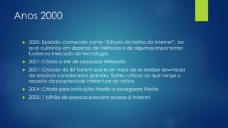 Anos 2000 
 2000: Episódio conhecido como “Estouro da bolha da Internet”, ao 
qual culminou em dezenas de falências e de algumas importantes 
fusões no mercado de tecnologia. 
 2001: Criado o site de pesquisas Wikipedia 
 2001: Criação do Bit Torrent que é um meio de se realizar download 
de arquivos considerados grandes. Sofreu críticas no que tange o 
respeito da propriedade intelectual do artista 
 2004: Criado pela instituição Mozilla o navegador Firefox 
 2005: 1 bilhão de pessoas possuem acesso à Internet 
 