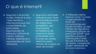 O que é Internet? 
 Segundo o dicionário 
Aurélio, Internet é uma 
“rede temática 
internacional que une 
computadores de 
particulares, 
organizações de 
pesquisa, institutos de 
cultura, institutos 
militares, bibliotecas e 
organizações de todos 
tamanhos. 
 Segundo o Michaelis, 
Internet é uma “rede 
remota internacional 
de ampla área 
geográfica, que 
proporciona 
transferência de 
arquivos e dados, 
juntamente com 
funções de correio 
eletrônico para 
milhões de usuários ao 
redor do mundo” 
 A Wikipedia define 
Internet como “o maior 
conglomerado de 
redes de 
comunicações em 
escala mundial, ou seja 
milhões de dispositivos 
interligados através do 
protocolo TCP/IP” que 
permite o acesso a 
informações e todo 
tipo de transferência 
de dados, carregando 
ampla variedade de 
recursos e serviços. 
 