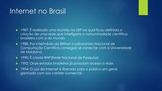 Internet no Brasil 
 1987: É realizada uma reunião na USP na qual ficou definida a 
criação de uma rede que interligaria a comuninadade cientifica 
brasileira com a do mundo. 
 1988: Por intermédio da Biltinet o Laboratório Nacional de 
Computação Cientifica consegue se conectar com a Universidade 
de Maryland. 
 1990: É criada RNP(Rede Nacional de Pesquisa) 
 1992: Onze estados brasileiros já possuíam acesso a rede. 
 1994: O uso da Internet é liberado para o público em geral, 
ganhado com isso caráter comercial. 
 