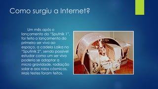 Como surgiu a Internet? 
Um mês após o 
lançamento do “Sputnik 1”, 
foi feito o lançamento do 
primeiro ser vivo ao 
espaço, a cadela Laika no 
“Sputinik 2”, sendo possível 
estudar como um ser vivo 
poderia se adaptar a 
micro gravidade, radiação 
solar e aos raios cósmicos. 
Mais testes foram feitos. 
 
