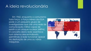 A ideia revolucionária 
Em 1962, enquanto o comunismo 
fazia força, a Força Aérea dos EUA 
pede a um pequeno grupo de 
investigadores que crie uma rede de 
comunicação militar capaz de 
resistir a um ataque nuclear (ARPA). 
O conceito desta rede assentava 
num sistema descentralizado, 
permitindo à rede funcionar apesar 
da destruição de uma ou várias 
máquinas. 
 