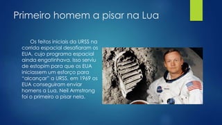 Primeiro homem a pisar na Lua 
Os feitos iniciais da URSS na 
corrida espacial desafiaram os 
EUA, cujo programa espacial 
ainda engatinhava. Isso serviu 
de estopim para que os EUA 
iniciassem um esforço para 
“alcançar” a URSS, em 1969 os 
EUA conseguiram enviar 
homens a Lua, Neil Armstrong 
foi o primeiro a pisar nela. 
 