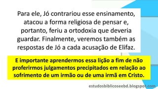 Para ele, Jó contrariou esse ensinamento,
atacou a forma religiosa de pensar e,
portanto, feriu a ortodoxia que deveria
guardar. Finalmente, veremos também as
respostas de Jó a cada acusação de Elifaz.
E importante aprendermos essa lição a fim de não
proferirmos julgamentos precipitados em relação ao
sofrimento de um irmão ou de uma irmã em Cristo.
 