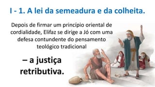I - 1. A lei da semeadura e da colheita.
Depois de firmar um princípio oriental de
cordialidade, Elifaz se dirige a Jó com uma
defesa contundente do pensamento
teológico tradicional
– a justiça
retributiva.
 
