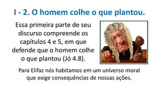 Essa primeira parte de seu
discurso compreende os
capítulos 4 e 5, em que
defende que o homem colhe
o que plantou (Jó 4.8).
I - 2. O homem colhe o que plantou.
Para Elifaz nós habitamos em um universo moral
que exige consequências de nossas ações.
 