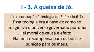 I - 3. A queixa de Jó.
Jó se contrapõe à teologia de Elifaz (Jó 6-7).
Essa teologia era a base de como se
imaginava o universo governado por uma
lei moral de causa e efeito:
Há uma recompensa para os bons e
punição para os maus.
 