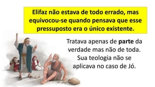 Tratava apenas de parte da
verdade mas não de toda.
Sua teologia não se
aplicava no caso de Jó.
Elifaz não estava de todo errado, mas
equivocou-se quando pensava que esse
pressuposto era o único existente.
 