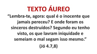 TEXTO ÁUREO
“Lembra-te, agora: qual é o inocente que
jamais pereceu? E onde foram os
sinceros destruídos? Segundo eu tenho
visto, os que lavram iniquidade e
semeiam o mal segam isso mesmo.”
(Jó 4.7,8)
 