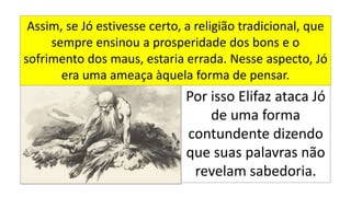 Por isso Elifaz ataca Jó
de uma forma
contundente dizendo
que suas palavras não
revelam sabedoria.
Assim, se Jó estivesse certo, a religião tradicional, que
sempre ensinou a prosperidade dos bons e o
sofrimento dos maus, estaria errada. Nesse aspecto, Jó
era uma ameaça àquela forma de pensar.
 