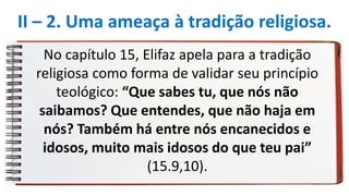 No capítulo 15, Elifaz apela para a tradição
religiosa como forma de validar seu princípio
teológico: “Que sabes tu, que nós não
saibamos? Que entendes, que não haja em
nós? Também há entre nós encanecidos e
idosos, muito mais idosos do que teu pai”
(15.9,10).
II – 2. Uma ameaça à tradição religiosa.
 
