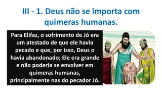 Para Elifaz, o sofrimento de Jó era
um atestado de que ele havia
pecado e que, por isso, Deus o
havia abandonado; Ele era grande
e não poderia se envolver em
quimeras humanas,
principalmente nas do pecador Jó.
III - 1. Deus não se importa com
quimeras humanas.
 