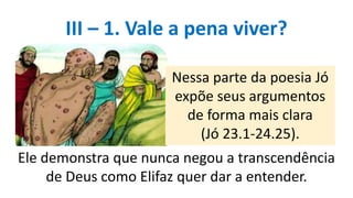 III – 1. Vale a pena viver?
Nessa parte da poesia Jó
expõe seus argumentos
de forma mais clara
(Jó 23.1-24.25).
Ele demonstra que nunca negou a transcendência
de Deus como Elifaz quer dar a entender.
 
