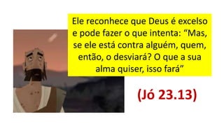 Ele reconhece que Deus é excelso
e pode fazer o que intenta: “Mas,
se ele está contra alguém, quem,
então, o desviará? O que a sua
alma quiser, isso fará”
(Jó 23.13)
 