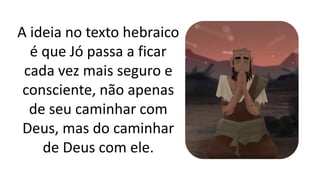 A ideia no texto hebraico
é que Jó passa a ficar
cada vez mais seguro e
consciente, não apenas
de seu caminhar com
Deus, mas do caminhar
de Deus com ele.
 