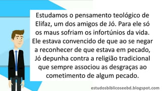 Estudamos o pensamento teológico de
Elifaz, um dos amigos de Jó. Para ele só
os maus sofriam os infortúnios da vida.
Ele estava convencido de que ao se negar
a reconhecer de que estava em pecado,
Jó depunha contra a religião tradicional
que sempre associou as desgraças ao
cometimento de algum pecado.
 