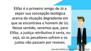 Elifaz é o primeiro amigo de Jó a
expor sua concepção teológica
acerca da situação degradante em
que se encontrava o homem de Uz.
Nesse sentido, veremos que, para
Elifaz, a justiça retributiva é certa, ou
seja, só os pecadores sofrem e os
justos não passam por revezes.
 