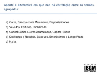 Aponte a alternativa em que não há correlação entre os termos
agrupados:
a) Caixa, Bancos conta Movimento, Disponibilidades
b) Veículos, Edifícios, Imobilizado
c) Capital Social, Lucros Acumulados, Capital Próprio
d) Duplicatas a Receber, Estoques, Empréstimos a Longo Prazo
e) N.d.a.
 