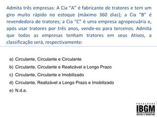 Admita três empresas: A Cia “A” é fabricante de tratores e tem um
giro muito rápido no estoque (máximo 360 dias); a Cia “B” é
revendedora de tratores; a Cia “C” é uma empresa agropecuária e,
após usar tratores por três anos, vende-os para terceiros. Admita
que todas as empresas tenham tratores em seus Ativos, a
classificação será, respectivamente:
a) Circulante, Circulante e Circulante
b) Circulante, Circulante e Realizável a Longo Prazo
c) Circulante, Circulante e Imobilizado
d) Circulante, Realizável a Longo Prazo e Imobilizado
e) N.d.a.
 