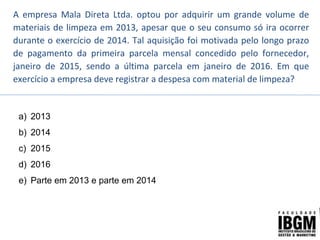 A empresa Mala Direta Ltda. optou por adquirir um grande volume de
materiais de limpeza em 2013, apesar que o seu consumo só ira ocorrer
durante o exercício de 2014. Tal aquisição foi motivada pelo longo prazo
de pagamento da primeira parcela mensal concedido pelo fornecedor,
janeiro de 2015, sendo a última parcela em janeiro de 2016. Em que
exercício a empresa deve registrar a despesa com material de limpeza?
a) 2013
b) 2014
c) 2015
d) 2016
e) Parte em 2013 e parte em 2014
 