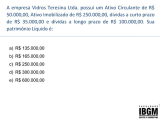 A empresa Vidros Teresina Ltda. possui um Ativo Circulante de R$
50.000,00, Ativo Imobilizado de R$ 250.000,00, dívidas a curto prazo
de R$ 35.000,00 e dívidas a longo prazo de R$ 100.000,00. Sua
patrimônio Líquido é:
a) R$ 135.000,00
b) R$ 165.000,00
c) R$ 250.000,00
d) R$ 300.000,00
e) R$ 600.000,00
 