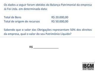 Os dados a seguir foram obtidos do Balanço Patrimonial da empresa
Já Foi Ltda. em determinada data:
Total de Bens R$ 20.000,00
Total de origem de recursos R$ 50.000,00
Sabendo que o valor das Obrigações representam 50% dos direitos
da empresa, qual o valor do seu Patrimônio Líquido?
R$ _________________
 