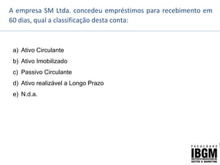 A empresa SM Ltda. concedeu empréstimos para recebimento em
60 dias, qual a classificação desta conta:
a) Ativo Circulante
b) Ativo Imobilizado
c) Passivo Circulante
d) Ativo realizável a Longo Prazo
e) N.d.a.
 