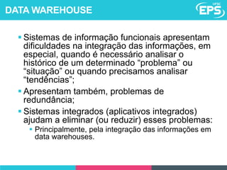  Sistemas de informação funcionais apresentam
dificuldades na integração das informações, em
especial, quando é necessário analisar o
histórico de um determinado “problema” ou
“situação” ou quando precisamos analisar
“tendências”;
 Apresentam também, problemas de
redundância;
 Sistemas integrados (aplicativos integrados)
ajudam a eliminar (ou reduzir) esses problemas:
 Principalmente, pela integração das informações em
data warehouses.
DATA WAREHOUSE
 