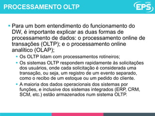  Para um bom entendimento do funcionamento do
DW, é importante explicar as duas formas de
processamento de dados: o processamento online de
transações (OLTP); e o processamento online
analítico (OLAP);
 Os OLTP lidam com processamentos rotineiros;
 Os sistemas OLTP respondem rapidamente às solicitações
dos usuários, onde cada solicitação é considerada uma
transação, ou seja, um registro de um evento separado,
como o recibo de um estoque ou um pedido do cliente.
 A maioria dos dados operacionais dos sistemas por
funções, e inclusive dos sistemas integrados (ERP, CRM,
SCM, etc.) estão armazenados num sistema OLTP.
PROCESSAMENTO OLTP
 