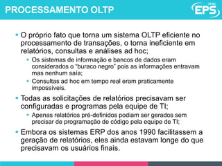  O próprio fato que torna um sistema OLTP eficiente no
processamento de transações, o torna ineficiente em
relatórios, consultas e análises ad hoc;
 Os sistemas de informação e bancos de dados eram
considerados o “buraco negro” pois as informações entravam
mas nenhum saía;
 Consultas ad hoc em tempo real eram praticamente
impossíveis.
 Todas as solicitações de relatórios precisavam ser
configuradas e programas pela equipe de TI;
 Apenas relatórios pré-definidos podiam ser gerados sem
precisar de programação de código pela equipe de TI;
 Embora os sistemas ERP dos anos 1990 facilitassem a
geração de relatórios, eles ainda estavam longe do que
precisavam os usuários finais.
PROCESSAMENTO OLTP
 