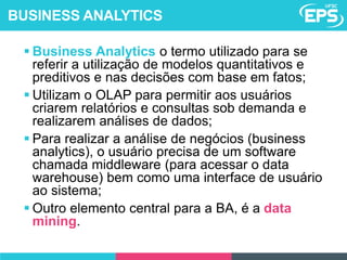  Business Analytics o termo utilizado para se
referir a utilização de modelos quantitativos e
preditivos e nas decisões com base em fatos;
 Utilizam o OLAP para permitir aos usuários
criarem relatórios e consultas sob demanda e
realizarem análises de dados;
 Para realizar a análise de negócios (business
analytics), o usuário precisa de um software
chamada middleware (para acessar o data
warehouse) bem como uma interface de usuário
ao sistema;
 Outro elemento central para a BA, é a data
mining.
BUSINESS ANALYTICS
 