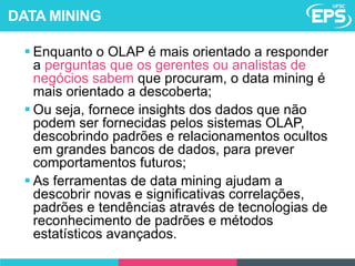  Enquanto o OLAP é mais orientado a responder
a perguntas que os gerentes ou analistas de
negócios sabem que procuram, o data mining é
mais orientado a descoberta;
 Ou seja, fornece insights dos dados que não
podem ser fornecidas pelos sistemas OLAP,
descobrindo padrões e relacionamentos ocultos
em grandes bancos de dados, para prever
comportamentos futuros;
 As ferramentas de data mining ajudam a
descobrir novas e significativas correlações,
padrões e tendências através de tecnologias de
reconhecimento de padrões e métodos
estatísticos avançados.
DATA MINING
 