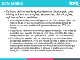  Os tipos de informação que podem ser obtidos pelo data
mining incluem associações, sequencias, classificações,
aglomerações e previsões:
 Associações são ocorrências ligadas a um único evento. P.ex. Um
modelo pode revelar que quando se compram salgadinhos de
batata, compra-se também refrigerantes de cola em 65% das
vezes;
 Sequencias, referem-se a eventos ligados no tempo. P.ex. Pode-se
descobrir que, quando compra-se uma casa, em 65% das vezes
compra-se também uma geladeira no período de duas semanas;
 Classificações servem para reconhecer grupos aos quais itens
específicos pertencem. P.ex. Em negócios onde a perda de clientes
é constante – como em empresas de cartão de crédito – este
método pode ajudar a identificar as características de clientes que
provavelmente irão abandonar o serviço, e ajudar a prever esta
situação, com base em campanhas especiais e outras;
DATA MINING
 