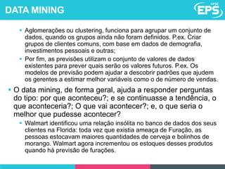  Aglomerações ou clustering, funciona para agrupar um conjunto de
dados, quando os grupos ainda não foram definidos. P.ex. Criar
grupos de clientes comuns, com base em dados de demografia,
investimentos pessoais e outras;
 Por fim, as previsões utilizam o conjunto de valores de dados
existentes para prever quais serão os valores futuros. P.ex. Os
modelos de previsão podem ajudar a descobrir padrões que ajudem
os gerentes a estimar melhor variáveis como o de número de vendas.
 O data mining, de forma geral, ajuda a responder perguntas
do tipo: por que aconteceu?; e se continuasse a tendência, o
que aconteceria?; O que vai acontecer?; e, o que seria o
melhor que pudesse acontecer?
 Walmart identificou uma relação insólita no banco de dados dos seus
clientes na Florida: toda vez que existia ameaça de Furação, as
pessoas estocavam maiores quantidades de cerveja e bolinhos de
morango. Walmart agora incrementou os estoques desses produtos
quando há previsão de furações.
DATA MINING
 