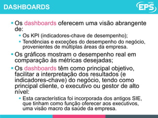  Os dashboards oferecem uma visão abrangente
de:
 Os KPI (indicadores-chave de desempenho);
 Tendências e exceções do desempenho do negócio,
provenientes de múltiplas áreas da empresa.
 Os gráficos mostram o desempenho real em
comparação às métricas desejadas;
 Os dashboards têm como principal objetivo,
facilitar a interpretação dos resultados (e
indicadores-chave) do negócio, tendo como
principal cliente, o executivo ou gestor de alto
nível:
 Esta característica foi incorporada dos antigos SIE,
que tinham como função oferecer aos executivos,
uma visão macro da saúde da empresa.
DASHBOARDS
 