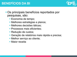  Os principais benefícios reportados por
pesquisas, são:
 Economia de tempo;
 Melhores estratégias e planos;
 Melhores decisões táticas;
 Processos mais eficientes;
 Redução de custos;
 Geração de relatórios mais rápida e precisa;
 Melhor serviço ao cliente;
 Maior receita
BENEFÍCIOS DA BI
 